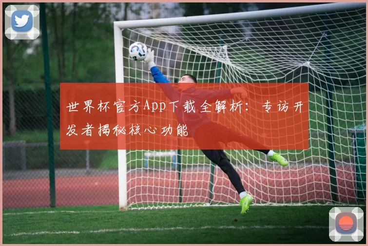 世界杯官方App下载全解析：专访开发者揭秘核心功能