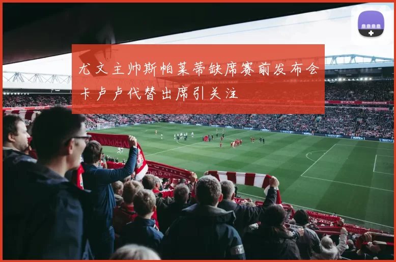 尤文主帅斯帕莱蒂缺席赛前发布会卡卢卢代替出席引关注