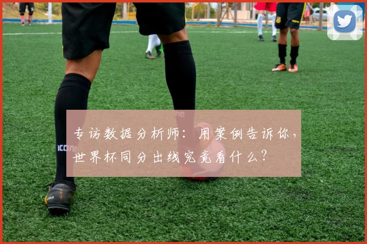 专访数据分析师：用案例告诉你，世界杯同分出线究竟看什么？