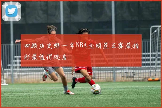 回顾历史哪一年NBA全明星正赛最精彩最值得观看