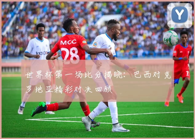 世界杯第一场比分揭晓：巴西对克罗地亚精彩对决回顾
