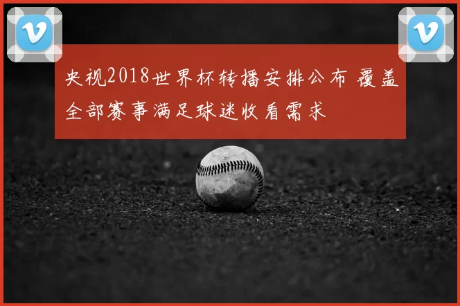 央视2018世界杯转播安排公布 覆盖全部赛事满足球迷收看需求
