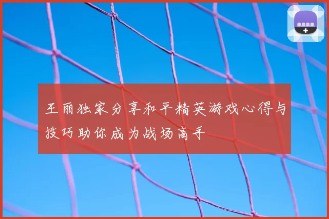 王丽独家分享和平精英游戏心得与技巧助你成为战场高手