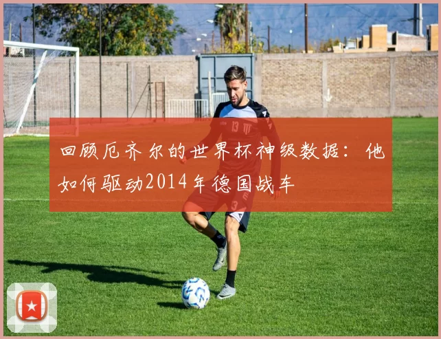 回顾厄齐尔的世界杯神级数据:他如何驱动2014年德国战车