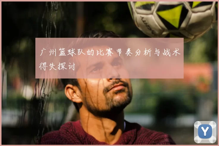广州篮球队的比赛节奏分析与战术得失探讨