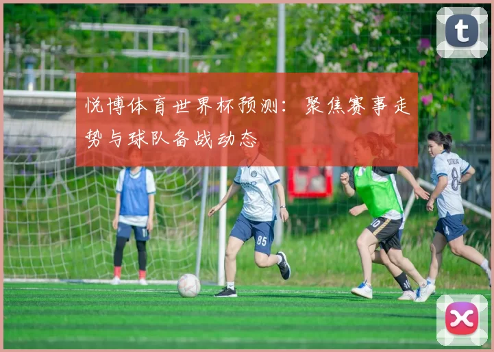 悦博体育世界杯预测：聚焦赛事走势与球队备战动态