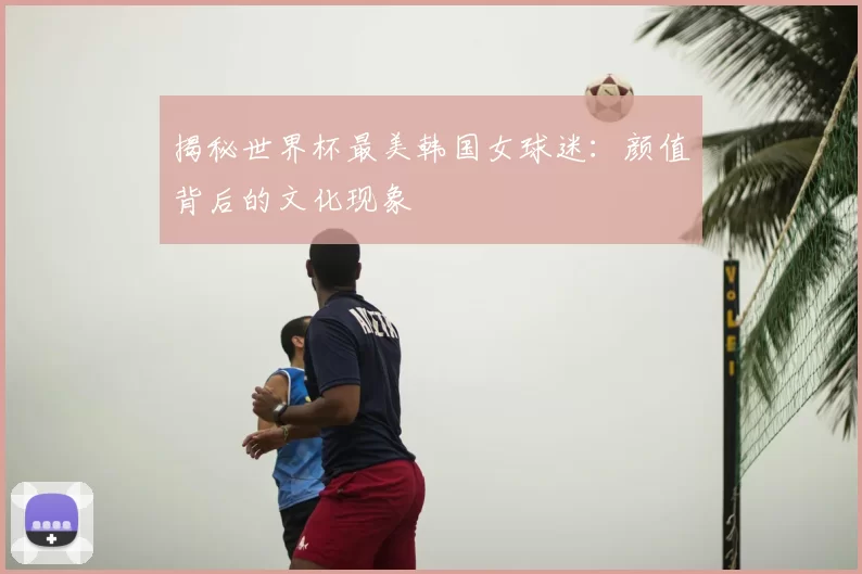 揭秘世界杯最美韩国女球迷：颜值背后的文化现象