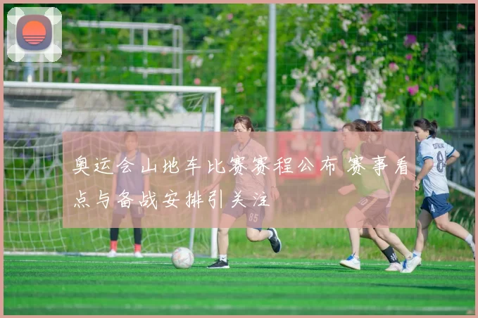 奥运会山地车比赛赛程公布 赛事看点与备战安排引关注