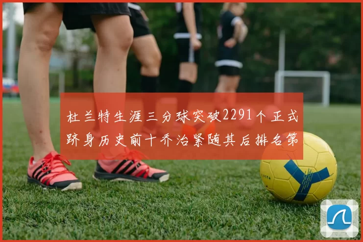 杜兰特生涯三分球突破2291个正式跻身历史前十乔治紧随其后排名第九