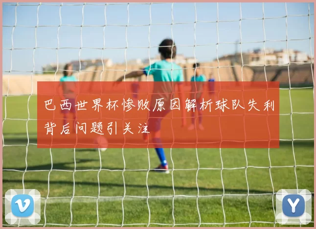 巴西世界杯惨败原因解析球队失利背后问题引关注