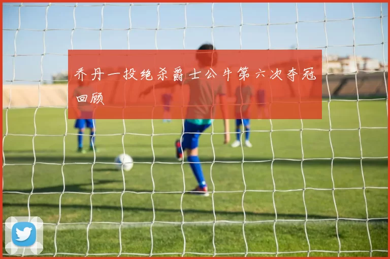 乔丹一投绝杀爵士公牛第六次夺冠回顾