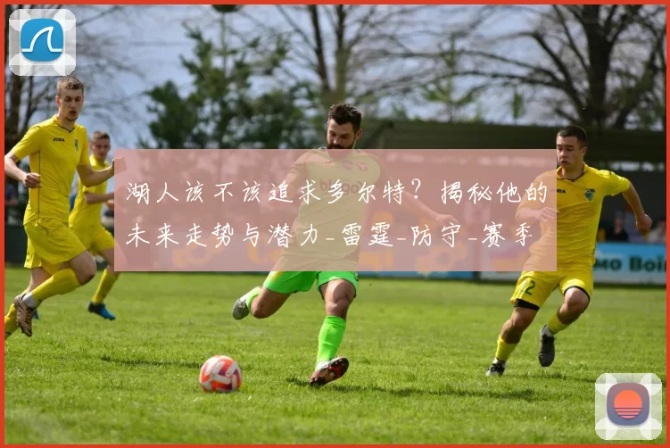 湖人该不该追求多尔特？揭秘他的未来走势与潜力_雷霆_防守_赛季