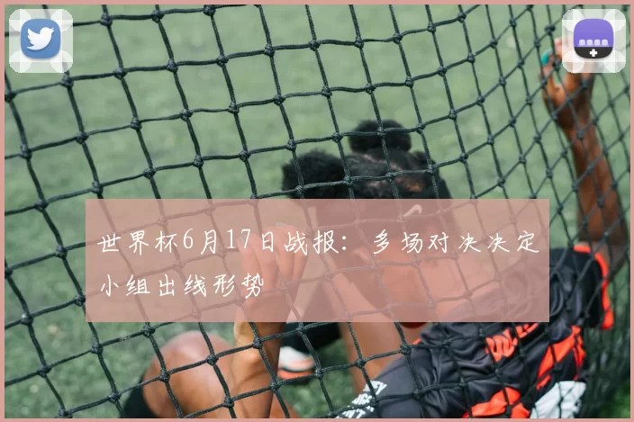 世界杯6月17日战报：多场对决决定小组出线形势
