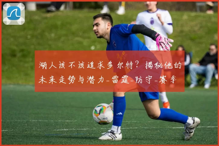 湖人该不该追求多尔特？揭秘他的未来走势与潜力_雷霆_防守_赛季