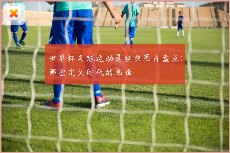 世界杯足球运动员经典图片盘点：那些定义时代的画面