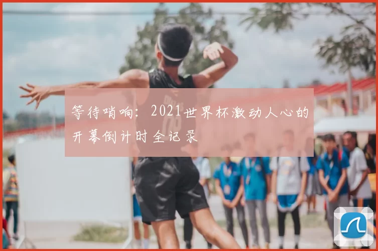 等待哨响:2021世界杯激动人心的开幕倒计时全记录