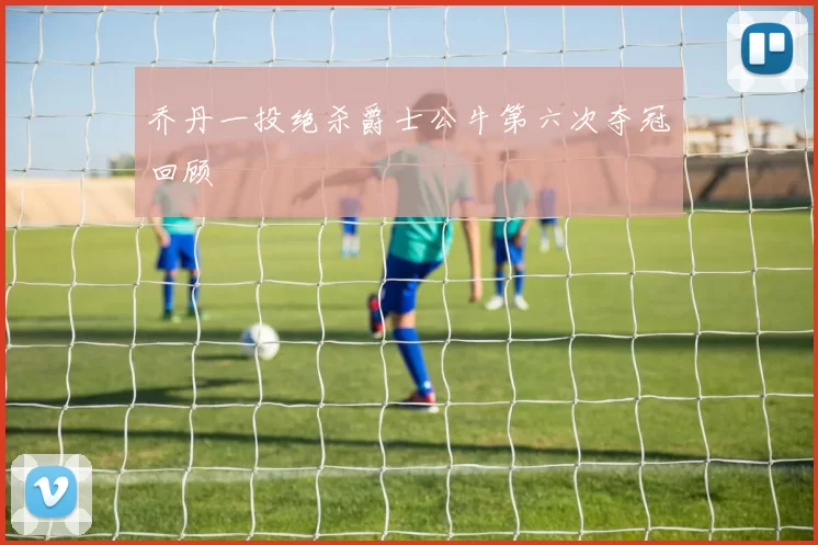 乔丹一投绝杀爵士公牛第六次夺冠回顾