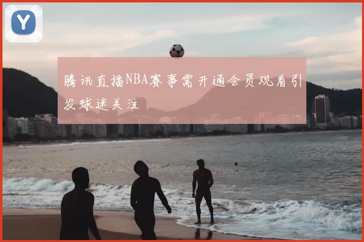 腾讯直播NBA赛事需开通会员观看引发球迷关注