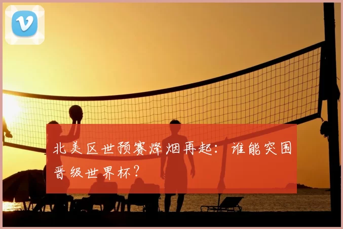 北美区世预赛烽烟再起:谁能突围晋级世界杯?
