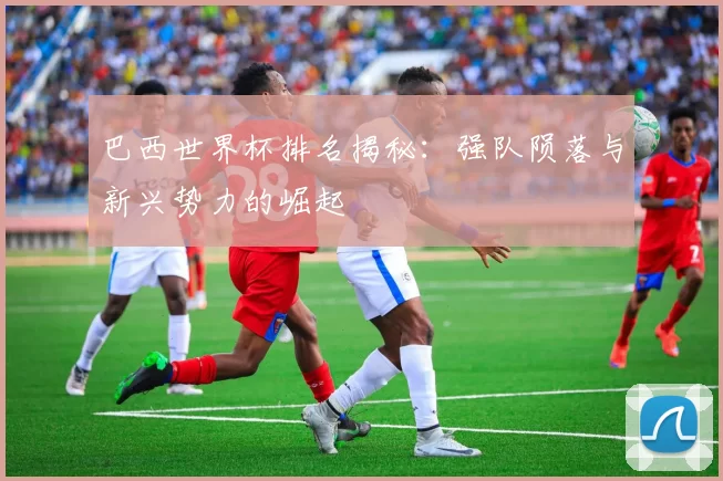巴西世界杯排名揭秘:强队陨落与新兴势力的崛起
