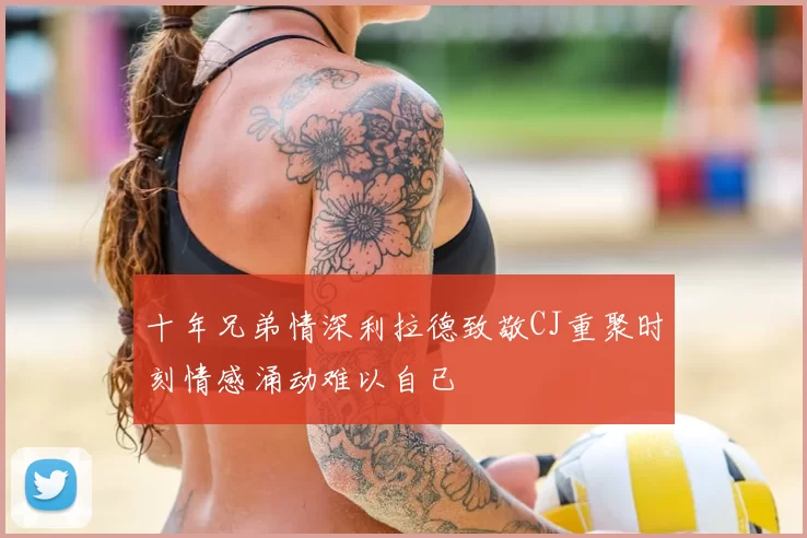 十年兄弟情深利拉德致敬CJ重聚时刻情感涌动难以自已