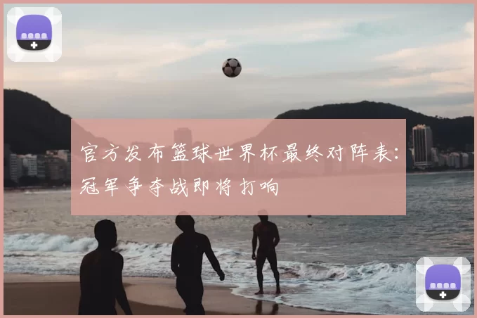 官方发布篮球世界杯最终对阵表：冠军争夺战即将打响