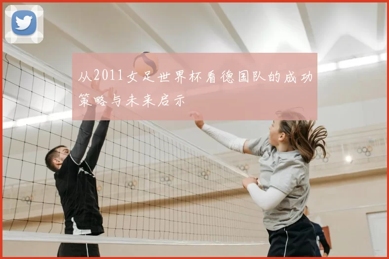 从2011女足世界杯看德国队的成功策略与未来启示