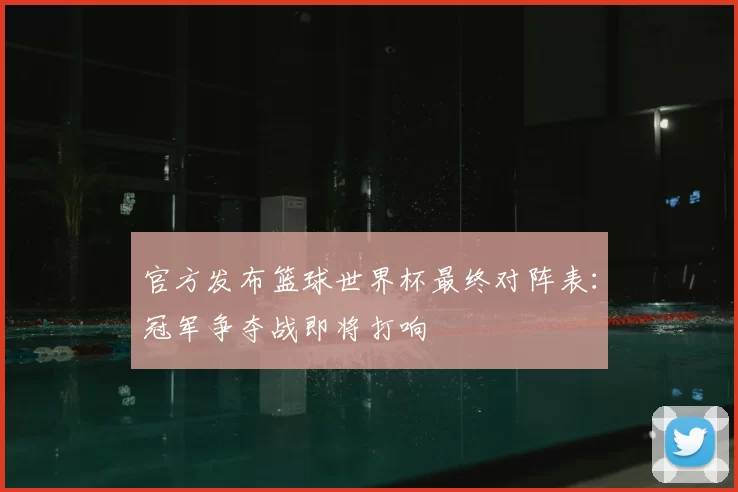 官方发布篮球世界杯最终对阵表：冠军争夺战即将打响