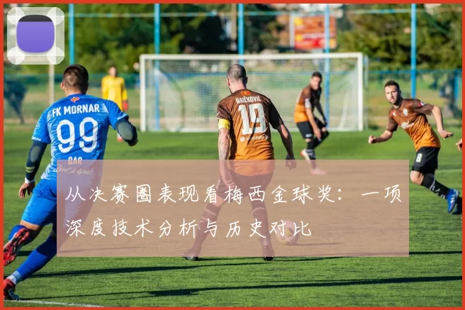 从决赛圈表现看梅西金球奖：一项深度技术分析与历史对比