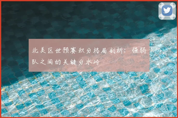北美区世预赛积分格局剖析：强弱队之间的关键分水岭