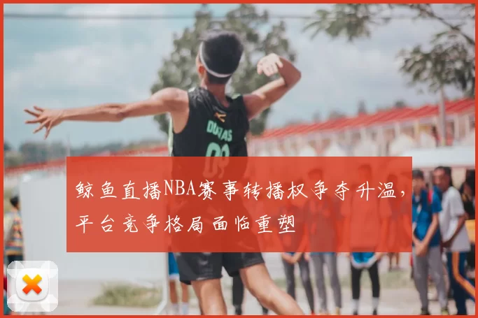 鲸鱼直播NBA赛事转播权争夺升温，平台竞争格局面临重塑