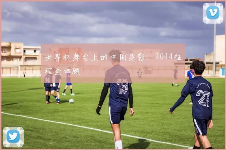 世界杯舞台上的中国身影：2014征程全回顾