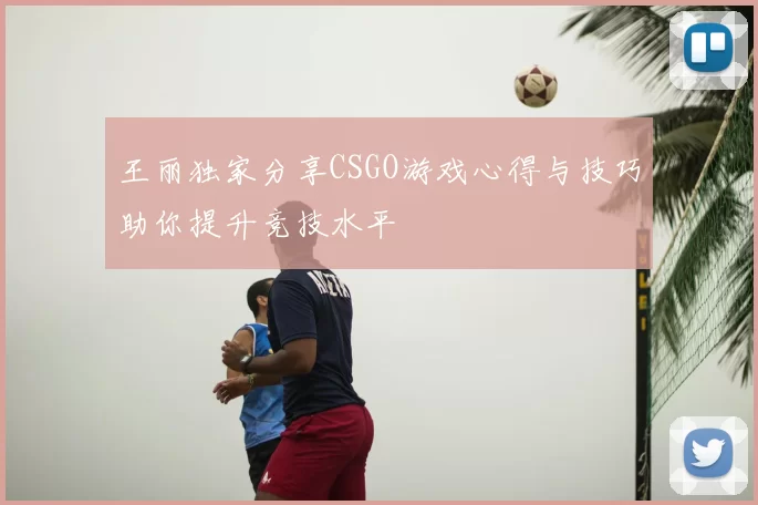王丽独家分享CSGO游戏心得与技巧助你提升竞技水平