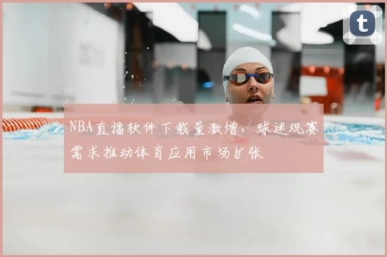 NBA直播软件下载量激增，球迷观赛需求推动体育应用市场扩张