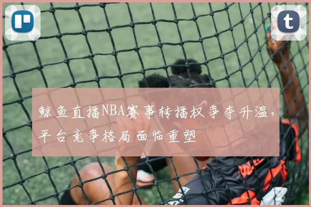 鲸鱼直播NBA赛事转播权争夺升温，平台竞争格局面临重塑