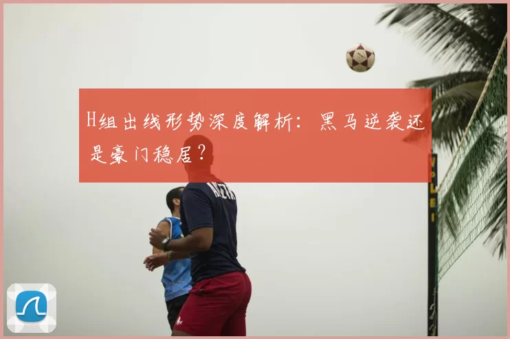 H组出线形势深度解析:黑马逆袭还是豪门稳居?