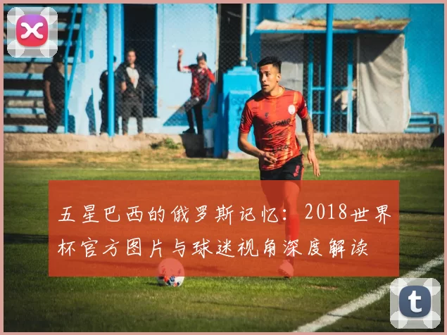 五星巴西的俄罗斯记忆：2018世界杯官方图片与球迷视角深度解读