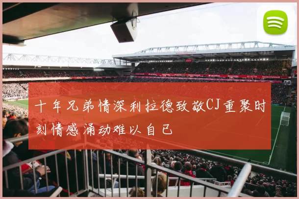 十年兄弟情深利拉德致敬CJ重聚时刻情感涌动难以自已