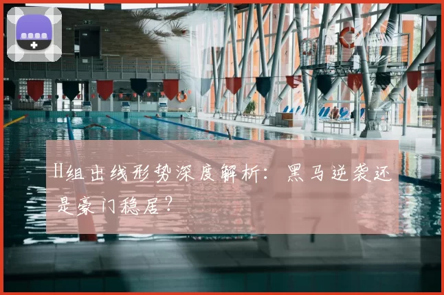 H组出线形势深度解析：黑马逆袭还是豪门稳居？