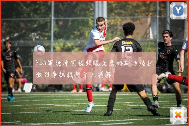 NBA赛场冲突视频曝光詹姆斯与格林激烈争执裁判介入调解