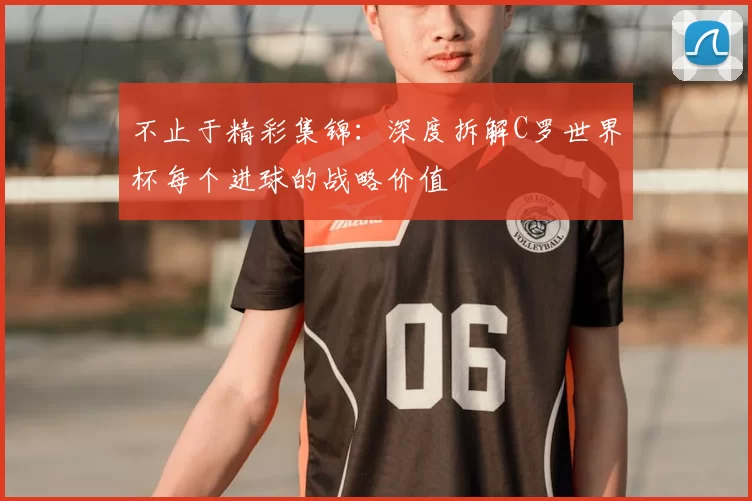 不止于精彩集锦：深度拆解C罗世界杯每个进球的战略价值