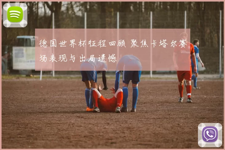 德国世界杯征程回顾 聚焦卡塔尔赛场表现与出局遗憾