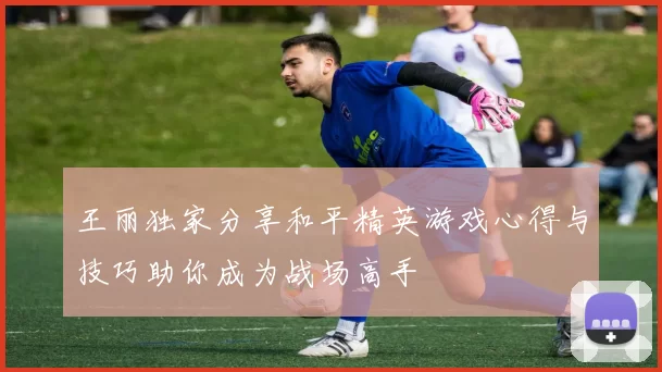 王丽独家分享和平精英游戏心得与技巧助你成为战场高手