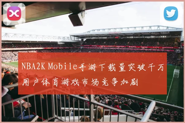 NBA2K Mobile手游下载量突破千万用户体育游戏市场竞争加剧