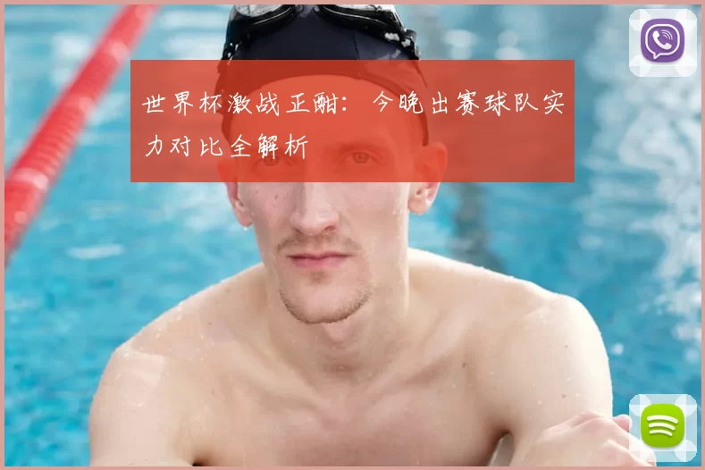 世界杯激战正酣：今晚出赛球队实力对比全解析