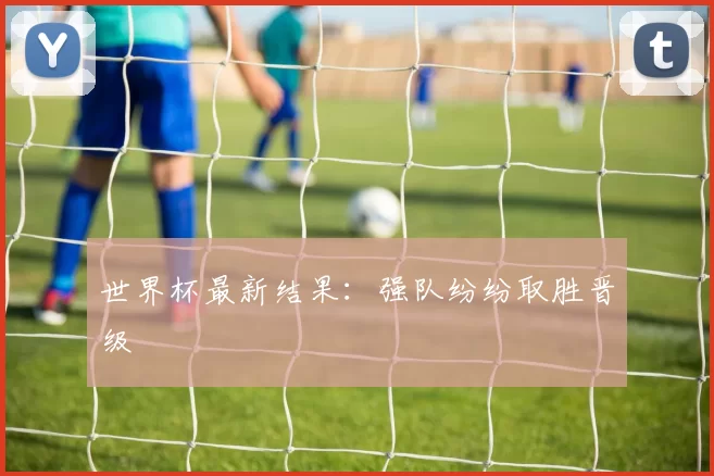 世界杯最新结果：强队纷纷取胜晋级