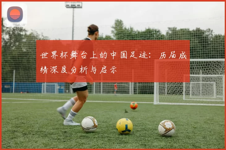 世界杯舞台上的中国足迹：历届成绩深度分析与启示