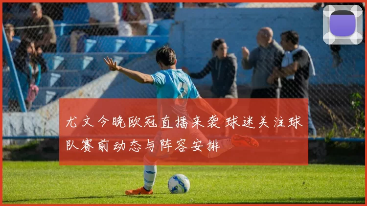 尤文今晚欧冠直播来袭 球迷关注球队赛前动态与阵容安排