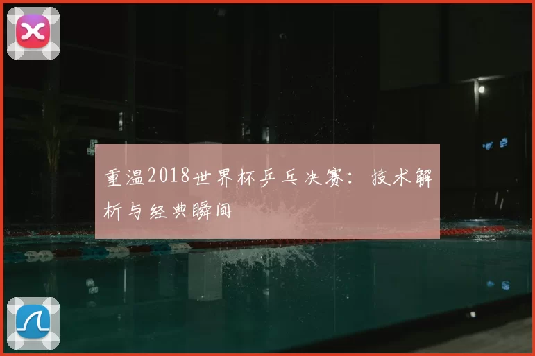 重温2018世界杯乒乓决赛：技术解析与经典瞬间