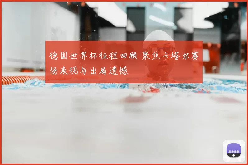 德国世界杯征程回顾 聚焦卡塔尔赛场表现与出局遗憾